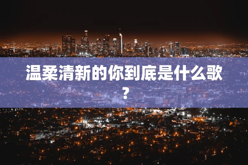 温柔清新的你到底是什么歌？