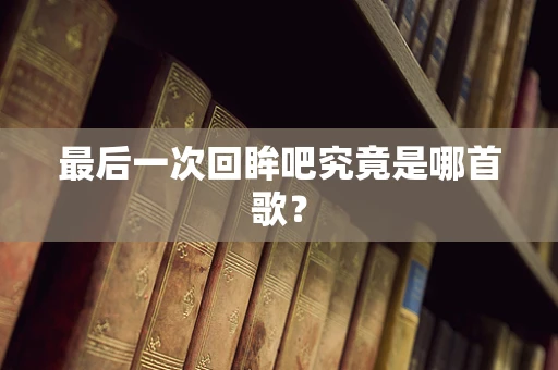最后一次回眸吧究竟是哪首歌？