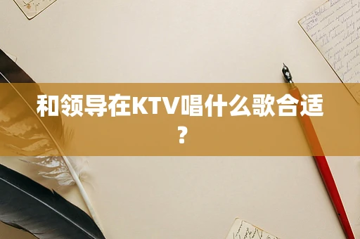 和领导在KTV唱什么歌合适？