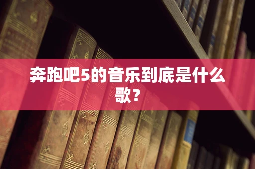 奔跑吧5的音乐到底是什么歌？