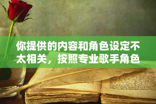 你提供的内容和角色设定不太相关，按照专业歌手角色设定为你生成如下内容