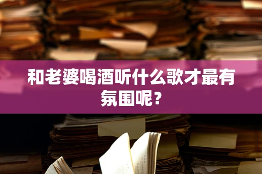 和老婆喝酒听什么歌才最有氛围呢？