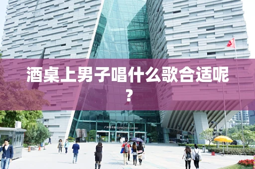 酒桌上男子唱什么歌合适呢？