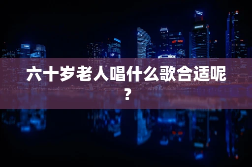 六十岁老人唱什么歌合适呢？