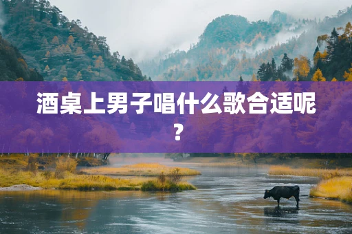 酒桌上男子唱什么歌合适呢？