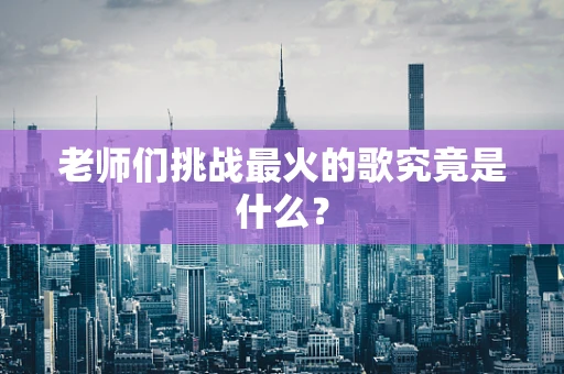老师们挑战最火的歌究竟是什么？