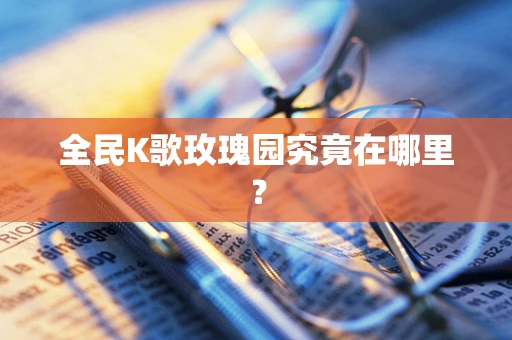 全民K歌玫瑰园究竟在哪里？