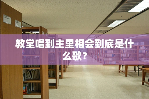 教堂唱到主里相会到底是什么歌？