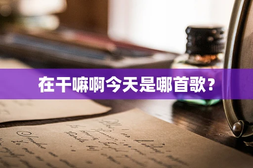 在干嘛啊今天是哪首歌？