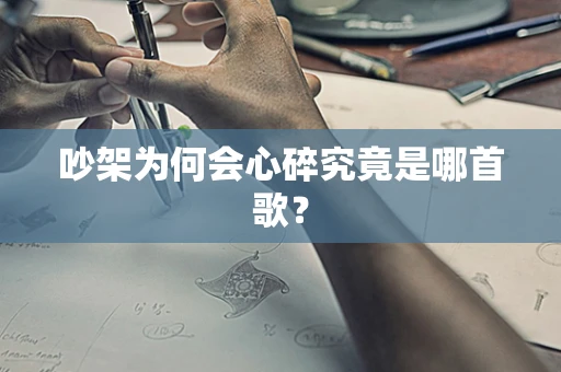 吵架为何会心碎究竟是哪首歌？
