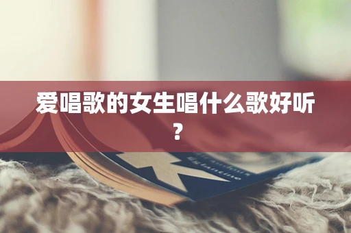 爱唱歌的女生唱什么歌好听？