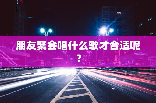 朋友聚会唱什么歌才合适呢？