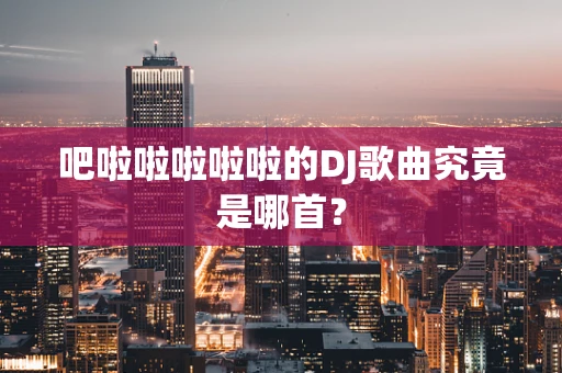 吧啦啦啦啦啦的DJ歌曲究竟是哪首？