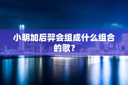 小明加后羿会组成什么组合的歌？